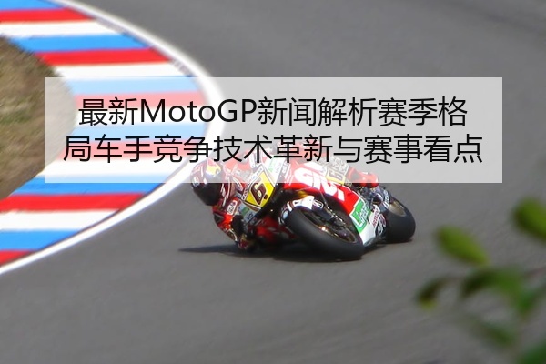最新MotoGP新闻解析赛季格局车手竞争技术革新与赛事看点