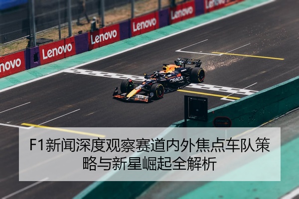 F1新闻深度观察赛道内外焦点车队策略与新星崛起全解析