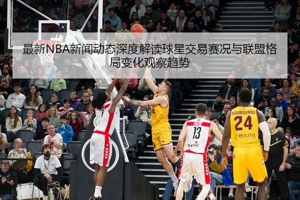 最新NBA新闻动态深度解读球星交易赛况与联盟格局变化观察趋势