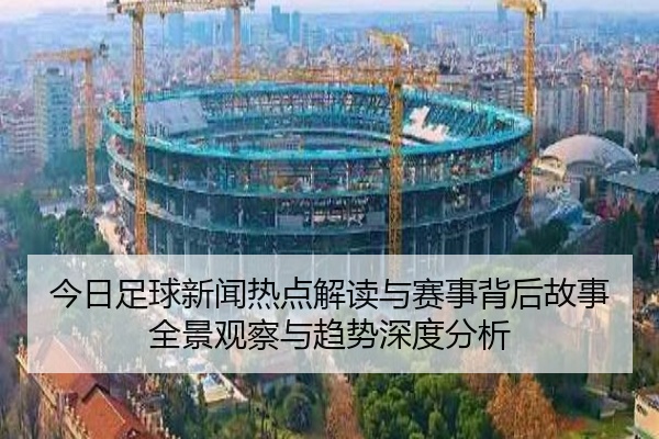 今日足球新闻热点解读与赛事背后故事全景观察与趋势深度分析