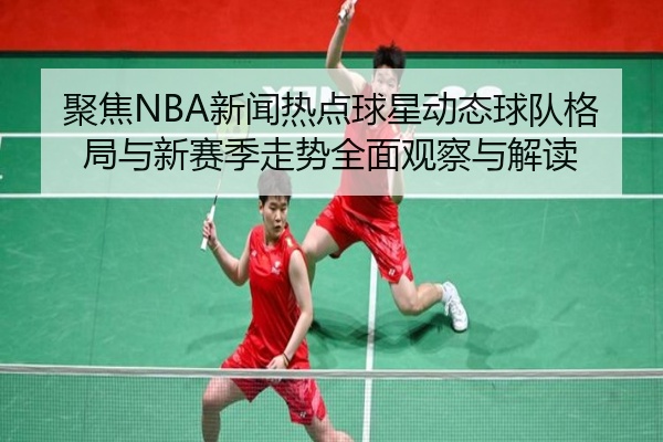 聚焦NBA新闻热点球星动态球队格局与新赛季走势全面观察与解读