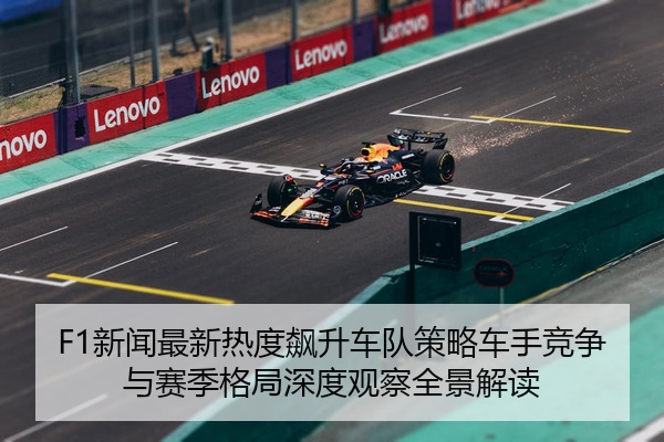 F1新闻最新热度飙升车队策略车手竞争与赛季格局深度观察全景解读