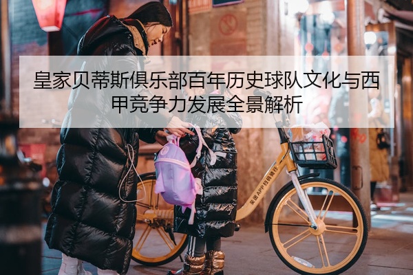 皇家贝蒂斯俱乐部百年历史球队文化与西甲竞争力发展全景解析